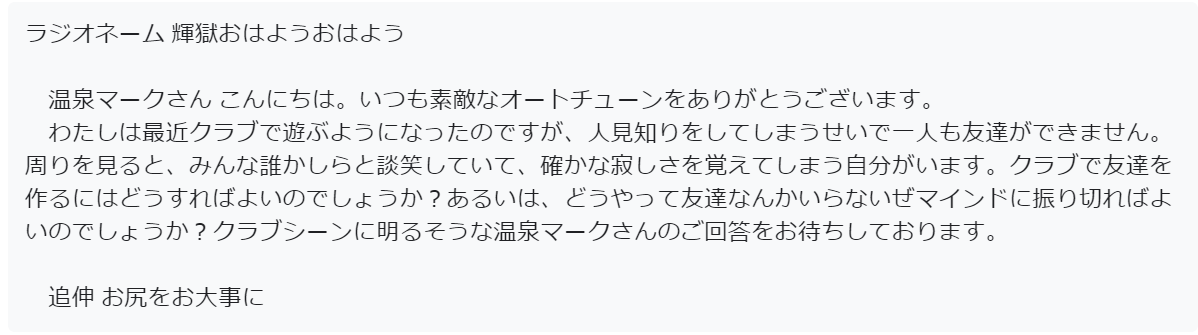 温泉マークへの視聴者投稿のスクリーンショット。以下内容

ラジオネーム 輝獄おはようおはよう

　温泉マークさん こんにちは。いつも素敵なオートチューンをありがとうございます。
　わたしは最近クラブで遊ぶようになったのですが、人見知りをしてしまうせいで一人も友達ができません。周りを見ると、みんな誰かしらと談笑していて、確かな寂しさを覚えてしまう自分がいます。クラブで友達を作るにはどうすればよいのでしょうか？あるいは、どうやって友達なんかいらないぜマインドに振り切ればよいのでしょうか？クラブシーンに明るそうな温泉マークさんのご回答をお待ちしております。

　追伸 お尻をお大事に