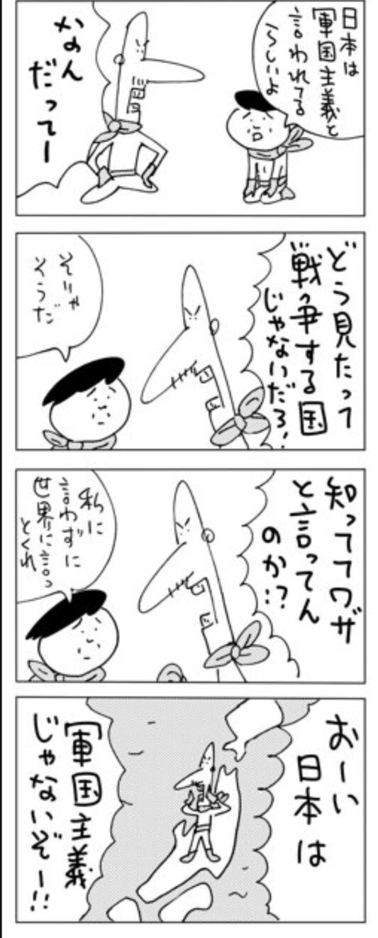 朝日新聞の4コマ漫画「地球防衛家のヒトビト」(しりあがり寿)12月4日
一コマめ
(妻)日本は軍国主義と言われるらしいよ
(夫)なんだってー
二コマ目
(夫)どう見たって戦争する国じゃないだろ!
(妻)そりゃそうだ
三コマ目
(夫)知っててワザと言ってんのか?
(妻)私に言わすに世界に言っとくれ
4コマ目
日本列島の上で叫んでいる
(夫)おーい日本は軍国主義じゃないぞー!!!